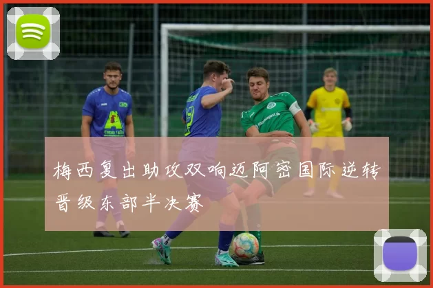 梅西复出助攻双响迈阿密国际逆转晋级东部半决赛