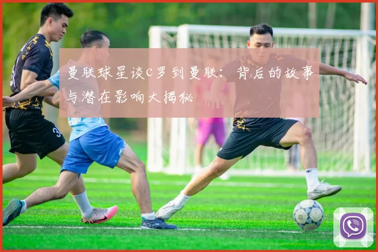 曼联球星谈c罗到曼联:背后的故事与潜在影响大揭秘