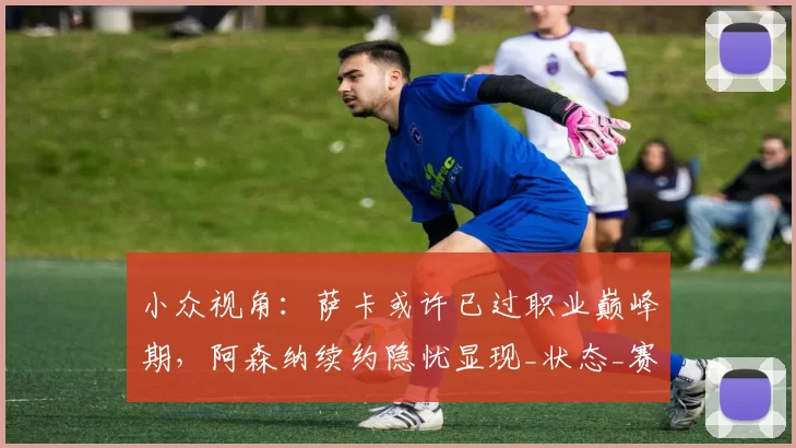 小众视角:萨卡或许已过职业巅峰期,阿森纳续约隐忧显现_状态_赛季_未来