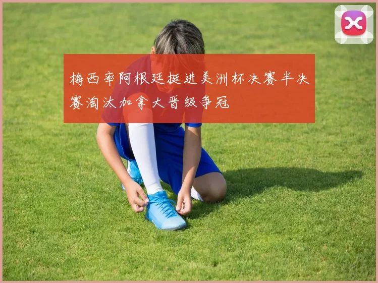 梅西率阿根廷挺进美洲杯决赛半决赛淘汰加拿大晋级争冠