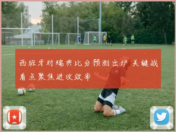 西班牙对瑞典比分预测出炉 关键战看点聚焦进攻效率