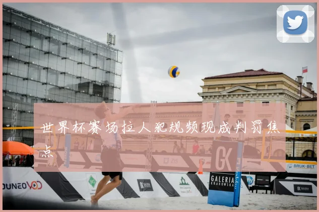 世界杯赛场拉人犯规频现成判罚焦点