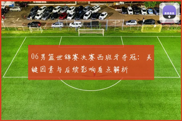 06男篮世锦赛决赛西班牙夺冠：关键因素与后续影响看点解析