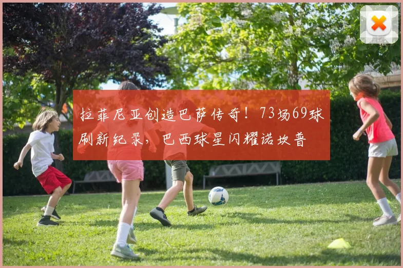 拉菲尼亚创造巴萨传奇！73场69球刷新纪录，巴西球星闪耀诺坎普