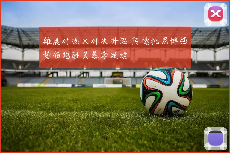 雄鹿对热火对决升温 阿德托昆博强势领跑胜负悬念延续