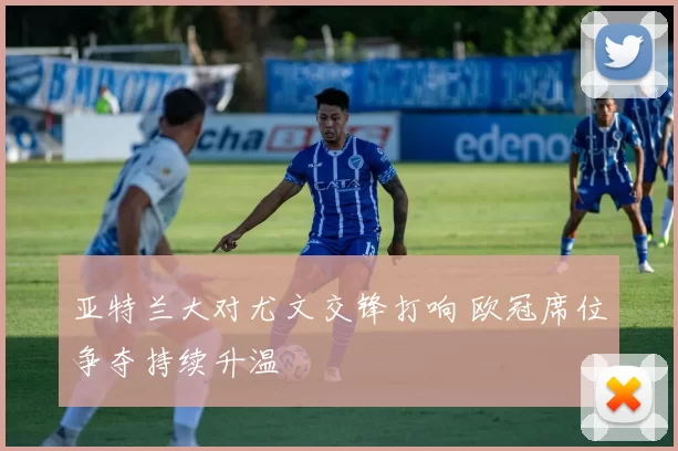 亚特兰大对尤文交锋打响 欧冠席位争夺持续升温