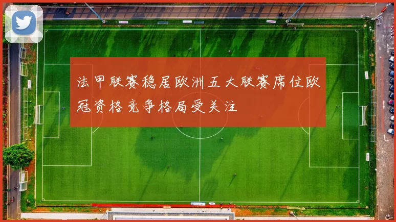 法甲联赛稳居欧洲五大联赛席位欧冠资格竞争格局受关注