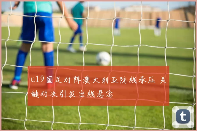 u19国足对阵澳大利亚防线承压 关键对决引发出线悬念