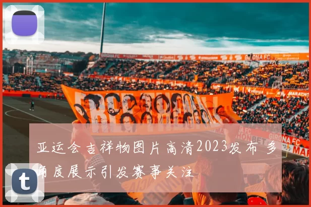 亚运会吉祥物图片高清2023发布 多角度展示引发赛事关注