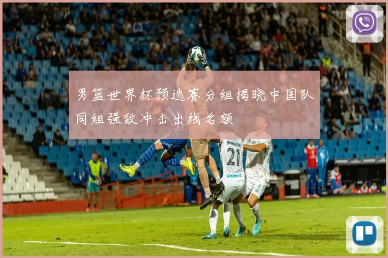 男篮世界杯预选赛分组揭晓中国队同组强敌冲击出线名额