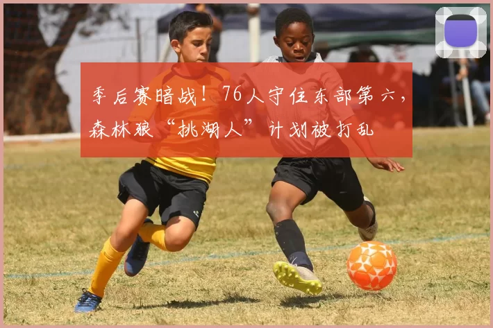 季后赛暗战！76人守住东部第六，森林狼“挑湖人”计划被打乱