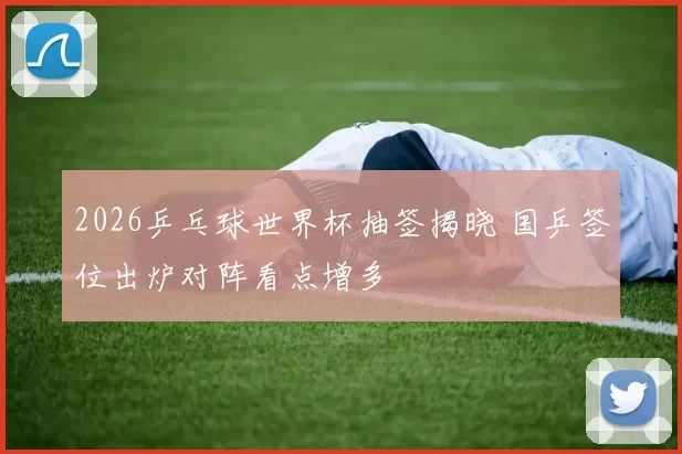 2026乒乓球世界杯抽签揭晓 国乒签位出炉对阵看点增多