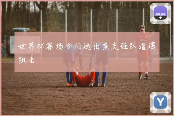 世界杯赛场冷门迭出多支强队遭遇阻击