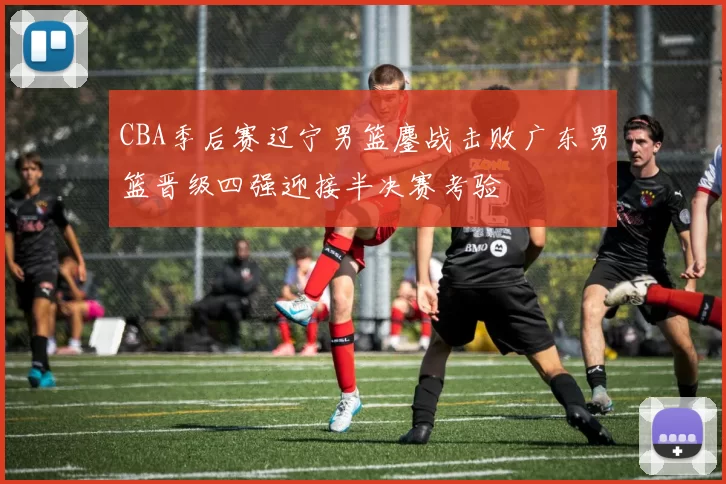 CBA季后赛辽宁男篮鏖战击败广东男篮晋级四强迎接半决赛考验