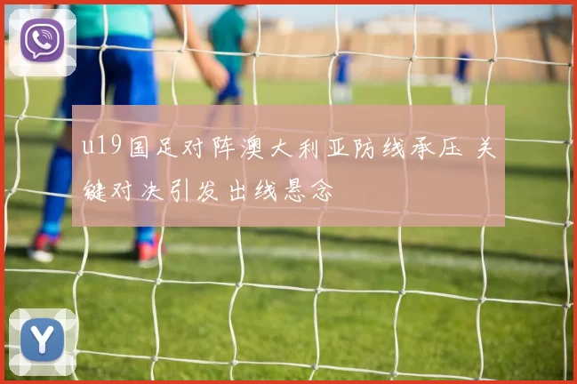 u19国足对阵澳大利亚防线承压 关键对决引发出线悬念