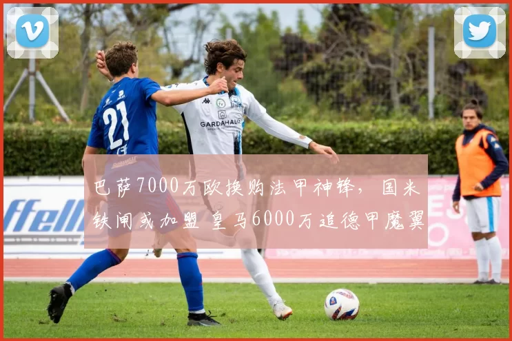 巴萨7000万欧换购法甲神锋,国米铁闸或加盟 皇马6000万追德甲魔翼_巴斯托尼_欧元_马赛