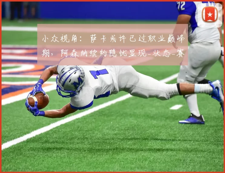 小众视角:萨卡或许已过职业巅峰期,阿森纳续约隐忧显现_状态_赛季_未来