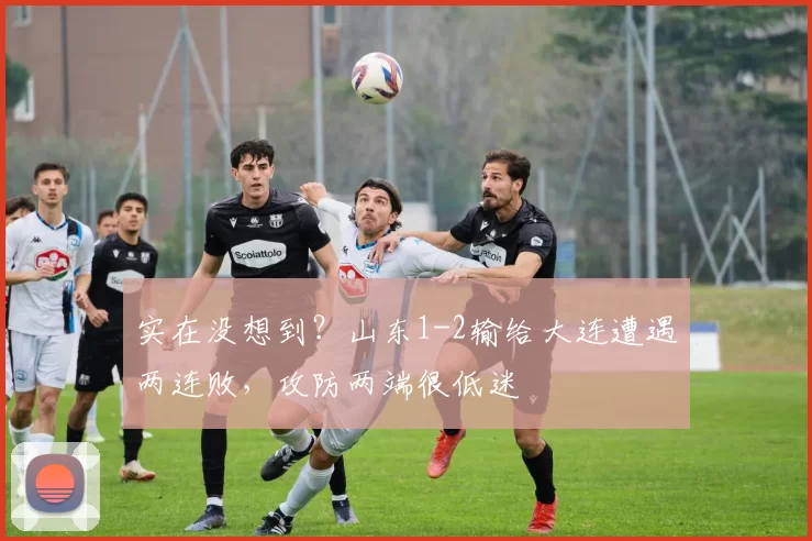 实在没想到?山东1-2输给大连遭遇两连败,攻防两端很低迷