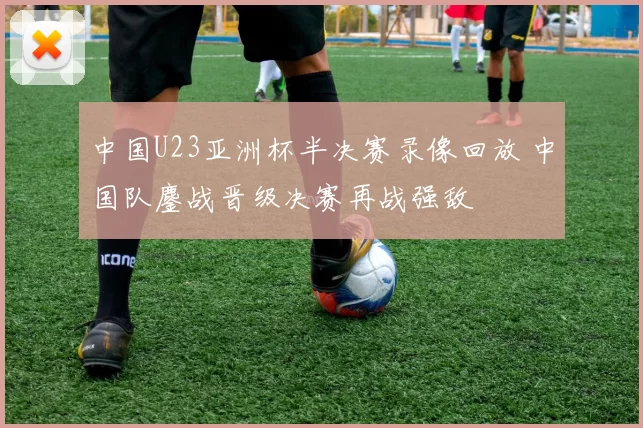 中国U23亚洲杯半决赛录像回放 中国队鏖战晋级决赛再战强敌