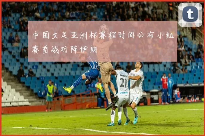 中国女足亚洲杯赛程时间公布小组赛首战对阵伊朗