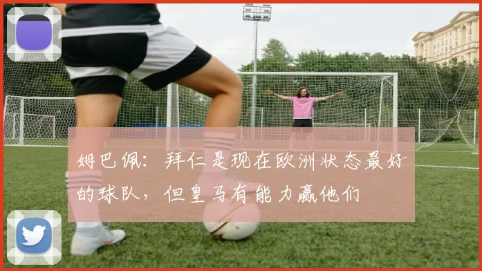 姆巴佩:拜仁是现在欧洲状态最好的球队,但皇马有能力赢他们