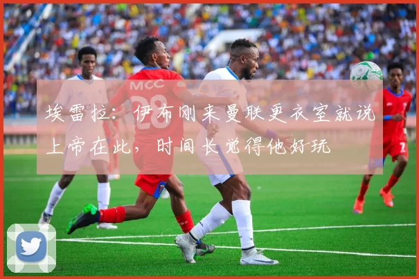 埃雷拉：伊布刚来曼联更衣室就说上帝在此，时间长觉得他好玩