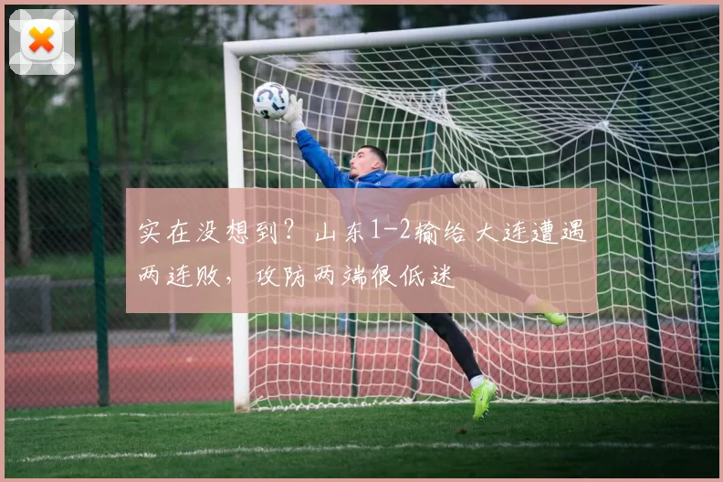 实在没想到?山东1-2输给大连遭遇两连败,攻防两端很低迷
