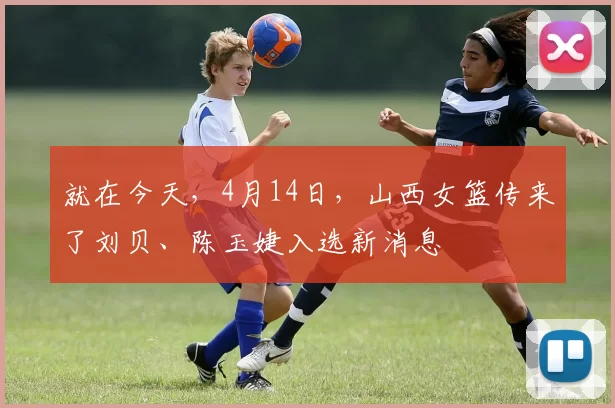 就在今天，4月14日，山西女篮传来了刘贝、陈玉婕入选新消息